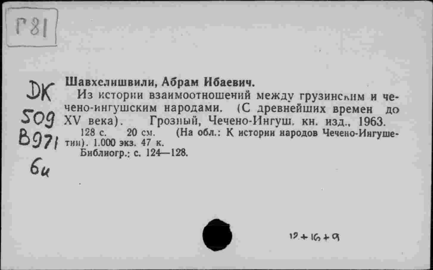 ﻿J)K S03 Ь97і tu
Шавхелишвили, Абрам Ибаевич.
Из истории взаимоотношений между грузинским и чечено-ингушским народами. (С древнейших времен до XV века). Грозный, Чечено-Ингуш. кн. изд., 1963.
128 с. 20 см. (На обл.: К истории народов Чечено-Ингушетии). 1.000 экз. 47 к.
Библиогр.; с. 124—128.
lG,4-4